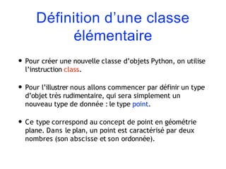 Définition d’une classe
élémentaire
• Pour créer une nouvelle classe d’objets Python, on utilise
l’instruction class.
• Pour l’illustrer nous allons commencer par définir un type
d’objet très rudimentaire, qui sera simplement un
nouveau type de donnée : le type point.
• Ce type correspond au concept de point en géométrie
plane. Dans le plan, un point est caractérisé par deux
nombres (son abscisse et son ordonnée).
 
