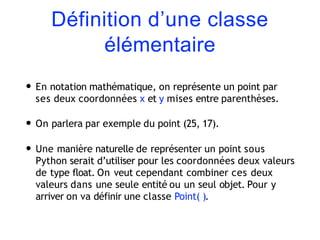 Définition d’une classe
élémentaire
• En notation mathématique, on représente un point par
ses deux coordonnées x et y mises entre parenthèses.
• On parlera par exemple du point (25, 17).
• Une manière naturelle de représenter un point sous
Python serait d’utiliser pour les coordonnées deux valeurs
de type float. On veut cependant combiner ces deux
valeurs dans une seule entité ou un seul objet. Pour y
arriver on va définir une classe Point( ).
 