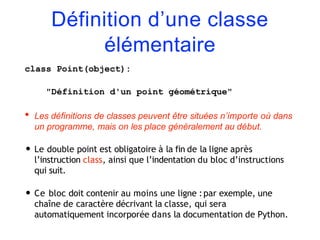 Définition d’une classe
élémentaire
class Point(object):
"Définition d'un point géométrique"
• Les définitions de classes peuvent être situées n’importe où dans
un programme, mais on les place généralement au début.
• Le double point est obligatoire à la fin de la ligne après
l’instruction class, ainsi que l’indentation du bloc d’instructions
qui suit.
• Ce bloc doit contenir au moins une ligne :par exemple, une
chaîne de caractère décrivant la classe, qui sera
automatiquement incorporée dans la documentation de Python.
 
