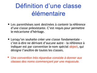 Définition d’une classe
élémentaire
• Les parenthèses sont destinées à contenir la référence
d’une classe préexistante. C’est requis pour permettre
le mécanisme d’héritage.
• Lorsqu’on souhaite créer une classe fondamentale -
c’est-à-dire ne dérivant d’aucune autre - la référence à
indiquer est par convention le nom spécial object, qui
désigne l’ancêtre de toutes les classes.
• Une convention très répandue consiste à donner aux
classes des noms commençant par une majuscule.
 