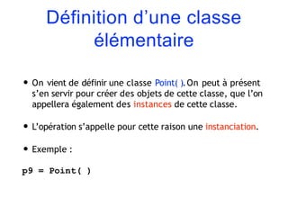 Définition d’une classe
élémentaire
• On vient de définir une classe Point( ).On peut à présent
s’en servir pour créer des objets de cette classe, que l’on
appellera également des instances de cette classe.
• L’opération s’appelle pour cette raison une instanciation.
• Exemple :
p9 = Point( )
 