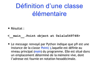 Définition d’une classe
élémentaire
• Résultat :
< main .Point object at 0x1a1a549748>
• Le message renvoyé par Python indique que p9 est une
instance de la classe Point( ),laquelle est définie au
niveau principal (main) du programme. Elle est situé dans
un emplacement déterminé de la mémoire vive, dont
l’adresse est fournie en notation hexadécimale.
 