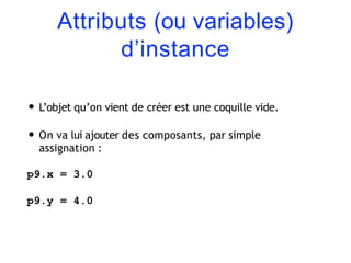 Attributs (ou variables)
d’instance
• L’objet qu’on vient de créer est une coquille vide.
• On va lui ajouter des composants, par simple
assignation :
p9.x = 3.0
p9.y = 4.0
 