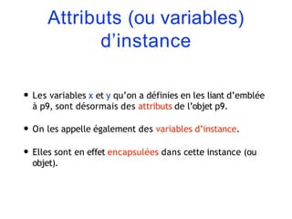 Attributs (ou variables)
d’instance
• Les variables x et y qu’on a définies en les liant d’emblée
à p9, sont désormais des attributs de l’objet p9.
• On les appelle également des variables d’instance.
• Elles sont en effet encapsulées dans cette instance (ou
objet).
 