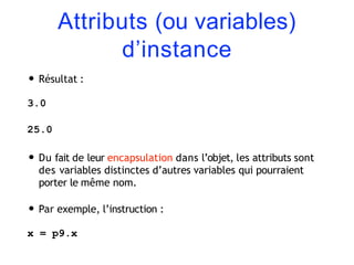 Attributs (ou variables)
d’instance
• Résultat :
3.0
25.0
• Du fait de leur encapsulation dans l’objet, les attributs sont
des variables distinctes d’autres variables qui pourraient
porter le même nom.
• Par exemple, l’instruction :
x = p9.x
 