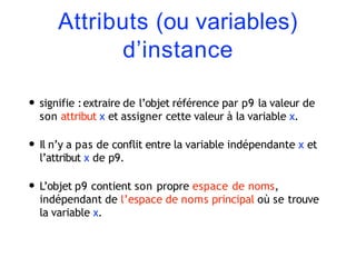 Attributs (ou variables)
d’instance
• signifie :extraire de l’objet référence par p9 la valeur de
son attribut x et assigner cette valeur à la variable x.
• Il n’y a pas de conflit entre la variable indépendante x et
l’attribut x de p9.
• L’objet p9 contient son propre espace de noms,
indépendant de l’espace de noms principal où se trouve
la variable x.
 