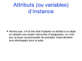 Attributs (ou variables)
d’instance
• Notons que, s’il et très aisé d’ajouter un attribut à un objet
en utilisant une simple instruction d’assignation, ce n’est
pas la façon recommandée de procéder. Cette dernière
sera développée dans la suite.
 