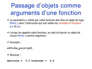 Passage d’objets comme
arguments d’une fonction
• Le paramètre p utilisé par cette fonction doit être un objet de type
Point( ), dont l’instruction qui suit utilise les variables d’instance
p.x et p.y.
• Lorsqu’on appelle cette fonction, on doit lui fournir un objet de
classe Point( ) comme argument.
• Exemple :
affiche_point(p9)
• Résultat :
Abscisse = 3.0 Ordonnée = 4.0
 