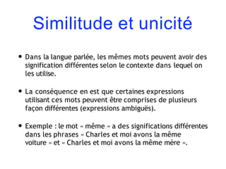 Similitude et unicité
• Dans la langue parlée, les mêmes mots peuvent avoir des
signification différentes selon le contexte dans lequel on
les utilise.
• La conséquence en est que certaines expressions
utilisant ces mots peuvent être comprises de plusieurs
façon différentes (expressions ambiguës).
• Exemple : le mot « même » a des significations différentes
dans les phrases « Charles et moi avons la même
voiture » et « Charles et moi avons la même mère ».
 