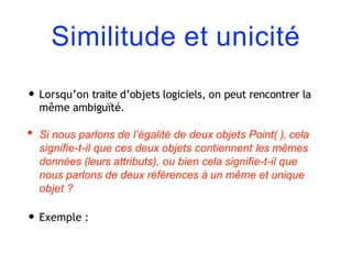 Similitude et unicité
• Lorsqu’on traite d’objets logiciels, on peut rencontrer la
même ambiguïté.
• Si nous parlons de l’égalité de deux objets Point( ), cela
signifie-t-il que ces deux objets contiennent les mêmes
données (leurs attributs), ou bien cela signifie-t-il que
nous parlons de deux références à un même et unique
objet ?
• Exemple :
 