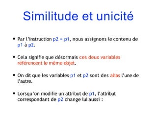 Similitude et unicité
• Par l’instruction p2 = p1, nous assignons le contenu de
p1 à p2.
• Cela signifie que désormais ces deux variables
référencent le même objet.
• On dit que les variables p1 et p2 sont des alias l’une de
l’autre.
• Lorsqu’on modifie un attribut de p1, l’attribut
correspondant de p2 change lui aussi :
 