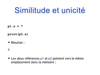 Similitude et unicité
p1.x = 7
print(p2.x)
• Résultat :
7
• Les deux références p1 et p2 pointent vers le même
emplacement dans la mémoire :
 