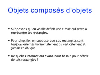 Objets composés d’objets
• Supposons qu’on veuille définir une classe qui serve à
représenter les rectangles.
• Pour simplifier, on suppose que ces rectangles sont
toujours orientés horizontalement ou verticalement et
jamais en oblique.
• De quelles informations avons-nous besoin pour définir
de tels rectangles ?
 