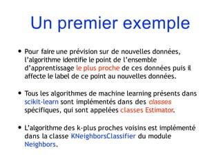 Un premier exemple
• Pour faire une prévision sur de nouvelles données,
l’algorithme identifie le point de l’ensemble
d’apprentissage le plus proche de ces données puis il
affecte le label de ce point au nouvelles données.
• Tous les algorithmes de machine learning présents dans
scikit-learn sont implémentés dans des classes
spécifiques, qui sont appelées classes Estimator.
• L’algorithme des k-plus proches voisins est implémenté
dans la classe KNeighborsClassifier du module
Neighbors.
 