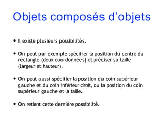 Objets composés d’objets
• Il existe plusieurs possibilités.
• On peut par exemple spécifier la position du centre du
rectangle (deux coordonnées) et préciser sa taille
(largeur et hauteur).
• On peut aussi spécifier la position du coin supérieur
gauche et du coin inférieur droit, ou la position du coin
supérieur gauche et la taille.
• On retient cette dernière possibilité.
 