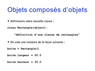 Objets composés d’objets
• Définissons notre nouvelle classe :
class Rectangle(object):
"définition d'une classe de rectangles"
• On crée une instance de la façon suivante :
boite = Rectangle()
boite.largeur = 50.0
boite.hauteur = 35.0
 