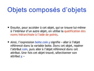 Objets composés d’objets
• Ensuite, pour accéder à cet objet, qui se trouve lui-même
à l’intérieur d’un autre objet, on utilise la qualification des
noms hiérarchisée à l’aide de points.
• Ainsi, l’expression boite.coin.y signifie « aller à l’objet
référencé dans la variable boite. Dans cet objet, repérer
l’attribut coin, puis aller à l’objet référencé dans cet
attribut. Une fois cet objet trouvé, sélectionner son
attribut y. »
 