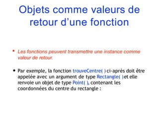 Objets comme valeurs de
retour d’une fonction
• Les fonctions peuvent transmettre une instance comme
valeur de retour.
• Par exemple, la fonction trouveCentre( ) ci-après doit être
appelée avec un argument de type Rectangle( )et elle
renvoie un objet de type Point( ), contenant les
coordonnées du centre du rectangle :
 