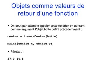 Objets comme valeurs de
retour d’une fonction
• On peut par exemple appeler cette fonction en utilisant
comme argument l’objet boite défini précédemment :
centre = trouveCentre(boite)
print(centre.x, centre.y)
• Résultat :
37.0 44.5
 