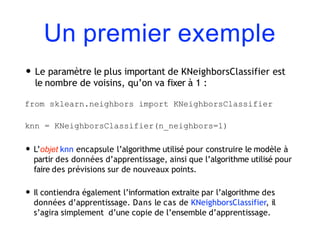 Un premier exemple
• Le paramètre le plus important de KNeighborsClassifier est
le nombre de voisins, qu’on va fixer à 1 :
from sklearn.neighbors import KNeighborsClassifier
knn = KNeighborsClassifier(n_neighbors=1)
• L’objet knn encapsule l’algorithme utilisé pour construire le modèle à
partir des données d’apprentissage, ainsi que l’algorithme utilisé pour
faire des prévisions sur de nouveaux points.
• Il contiendra également l’information extraite par l’algorithme des
données d’apprentissage. Dans le cas de KNeighborsClassifier, il
s’agira simplement d’une copie de l’ensemble d’apprentissage.
 