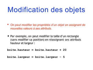 Modification des objets
• On peut modifier les propriétés d’un objet en assignant de
nouvelles valeurs à ses attributs.
• Par exemple, on peut modifier la taille d’un rectangle
(sans modifier sa position) en réassignant ses attributs
hauteur et largeur :
boite.hauteur = boite.hauteur + 20
boite.largeur = boite.largeur - 5
 