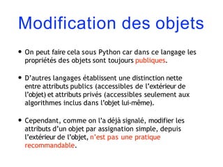 Modification des objets
• On peut faire cela sous Python car dans ce langage les
propriétés des objets sont toujours publiques.
• D’autres langages établissent une distinction nette
entre attributs publics (accessibles de l’extérieur de
l’objet) et attributs privés (accessibles seulement aux
algorithmes inclus dans l’objet lui-même).
• Cependant, comme on l’a déjà signalé, modifier les
attributs d’un objet par assignation simple, depuis
l’extérieur de l’objet, n’est pas une pratique
recommandable.
 