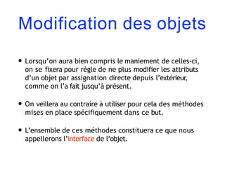 Modification des objets
• Lorsqu’on aura bien compris le maniement de celles-ci,
on se fixera pour règle de ne plus modifier les attributs
d’un objet par assignation directe depuis l’extérieur,
comme on l’a fait jusqu’à présent.
• On veillera au contraire à utiliser pour cela des méthodes
mises en place spécifiquement dans ce but.
• L’ensemble de ces méthodes constituera ce que nous
appellerons l’interface de l’objet.
 