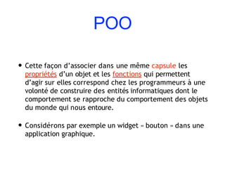 POO
• Cette façon d’associer dans une même capsule les
propriétés d’un objet et les fonctions qui permettent
d’agir sur elles correspond chez les programmeurs à une
volonté de construire des entités informatiques dont le
comportement se rapproche du comportement des objets
du monde qui nous entoure.
• Considérons par exemple un widget « bouton » dans une
application graphique.
 