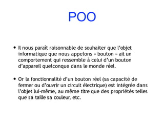 POO
• Il nous paraît raisonnable de souhaiter que l’objet
informatique que nous appelons « bouton » ait un
comportement qui ressemble à celui d’un bouton
d’appareil quelconque dans le monde réel.
• Or la fonctionnalité d’un bouton réel (sa capacité de
fermer ou d’ouvrir un circuit électrique) est intégrée dans
l’objet lui-même, au même titre que des propriétés telles
que sa taille sa couleur, etc.
 