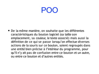 POO
• De la même manière, on souhaite que les différentes
caractéristiques du bouton logiciel (sa taille son
emplacement, sa couleur, le texte associé) mais aussi la
définition de ce qui se passe lorsqu’on effectue diverses
actions de la souris sur ce bouton, soient regroupés dans
une entité bien précise à l’intérieur du programme, pour
qu’il n’y ait pas de confusion entre ce bouton et un autre,
ou entre ce bouton et d’autres entités.
 