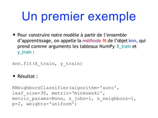 Un premier exemple
• Pour construire notre modèle à partir de l’ensemble
d’apprentissage, on appelle la méthode fit de l’objet knn, qui
prend comme arguments les tableaux NumPy X_train et
y_train :
knn.fit(X_train, y_train)
• Résultat :
KNeighborsClassifier(algorithm='auto',
leaf_size=30, metric=‘minkowski',
metric_params=None, n_jobs=1, n_neighbors=1,
p=2, weights='uniform')
 