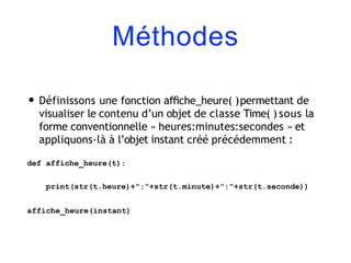 Méthodes
• Définissons une fonction aﬃche_heure( )permettant de
visualiser le contenu d’un objet de classe Time( ) sous la
forme conventionnelle « heures:minutes:secondes » et
appliquons-là à l’objet instant créé précédemment :
def affiche_heure(t):
print(str(t.heure)+":"+str(t.minute)+":"+str(t.seconde))
affiche_heure(instant)
 