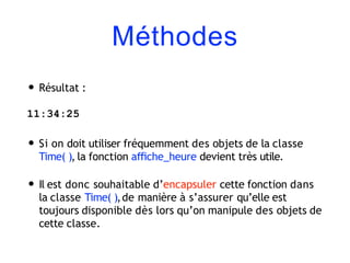 Méthodes
• Résultat :
11:34:25
• Si on doit utiliser fréquemment des objets de la classe
Time( ), la fonction aﬃche_heure devient très utile.
• Il est donc souhaitable d’encapsuler cette fonction dans
la classe Time( ),de manière à s’assurer qu’elle est
toujours disponible dès lors qu’on manipule des objets de
cette classe.
 