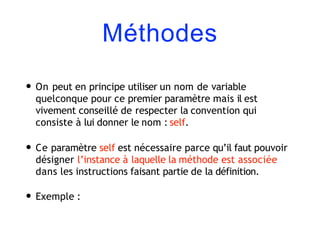 Méthodes
• On peut en principe utiliser un nom de variable
quelconque pour ce premier paramètre mais il est
vivement conseillé de respecter la convention qui
consiste à lui donner le nom : self.
• Ce paramètre self est nécessaire parce qu’il faut pouvoir
désigner l’instance à laquelle la méthode est associée
dans les instructions faisant partie de la définition.
• Exemple :
 