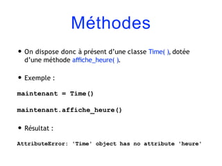Méthodes
• On dispose donc à présent d’une classe Time( ), dotée
d’une méthode aﬃche_heure( ).
• Exemple :
maintenant = Time()
maintenant.affiche_heure()
• Résultat :
AttributeError: 'Time' object has no attribute 'heure'
 