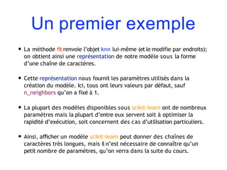 Un premier exemple
• La méthode fit renvoie l’objet knn lui-même (et le modifie par endroits);
on obtient ainsi une représentation de notre modèle sous la forme
d’une chaîne de caractères.
• Cette représentation nous fournit les paramètres utilisés dans la
création du modèle. Ici, tous ont leurs valeurs par défaut, sauf
n_neighbors qu’on a fixé à 1.
• La plupart des modèles disponibles sous scikit-learn ont de nombreux
paramètres mais la plupart d’entre eux servent soit à optimiser la
rapidité d’exécution, soit concernent des cas d’utilisation particuliers.
• Ainsi, aﬃcher un modèle scikit-learn peut donner des chaînes de
caractères très longues, mais il n’est nécessaire de connaître qu’un
petit nombre de paramètres, qu’on verra dans la suite du cours.
 