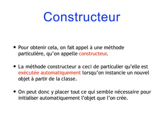 Constructeur
• Pour obtenir cela, on fait appel à une méthode
particulière, qu’on appelle constructeur.
• La méthode constructeur a ceci de particulier qu’elle est
exécutée automatiquement lorsqu’on instancie un nouvel
objet à partir de la classe.
• On peut donc y placer tout ce qui semble nécessaire pour
initialiser automatiquement l’objet que l’on crée.
 
