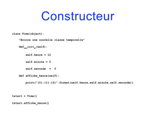 Constructeur
class Time(object):
"Encore une nouvelle classe temporelle"
def init (self):
self.heure = 12
self.minute = 0
self.seconde = 0
def affiche_heure(self):
print("{0}:{1}:{2}".format(self.heure,self.minute,self.seconde))
tstart = Time()
tstart.affiche_heure()
 