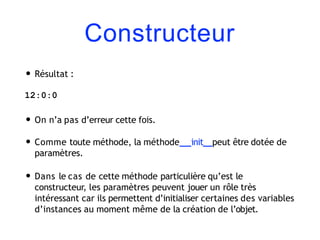 Constructeur
• Résultat :
12:0:0
• On n’a pas d’erreur cette fois.
• Comme toute méthode, la méthode init peut être dotée de
paramètres.
• Dans le cas de cette méthode particulière qu’est le
constructeur, les paramètres peuvent jouer un rôle très
intéressant car ils permettent d’initialiser certaines des variables
d’instances au moment même de la création de l’objet.
 