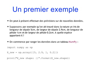 Un premier exemple
• On peut à présent effectuer des prévisions sur de nouvelles données.
• Supposons par exemple qu’on ait trouvé dans la nature un iris de
longueur de sépale 5cm, de largeur de sépale 2.9cm, de longueur de
pétale 1cm et de largeur de pétale 0.2cm. A quelle espèce
appartient-il ?
• On commence par ranger les données dans un tableau NumPy :
import numpy as np
X_new = np.array([[5, 2.9, 1, 0.2]])
print("X_new shape: {}".format(X_new.shape))
 
