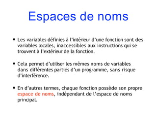 Espaces de noms
• Les variables définies à l’intérieur d’une fonction sont des
variables locales, inaccessibles aux instructions qui se
trouvent à l’extérieur de la fonction.
• Cela permet d’utiliser les mêmes noms de variables
dans différentes parties d’un programme, sans risque
d’interférence.
• En d’autres termes, chaque fonction possède son propre
espace de noms, indépendant de l’espace de noms
principal.
 
