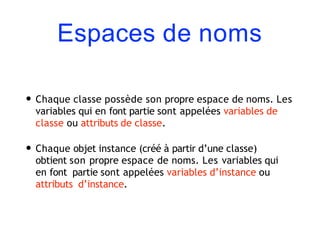 Espaces de noms
• Chaque classe possède son propre espace de noms. Les
variables qui en font partie sont appelées variables de
classe ou attributs de classe.
• Chaque objet instance (créé à partir d’une classe)
obtient son propre espace de noms. Les variables qui
en font partie sont appelées variables d’instance ou
attributs d’instance.
 