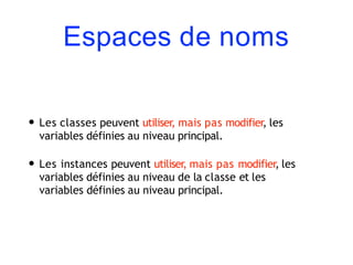 Espaces de noms
• Les classes peuvent utiliser, mais pas modifier, les
variables définies au niveau principal.
• Les instances peuvent utiliser, mais pas modifier, les
variables définies au niveau de la classe et les
variables définies au niveau principal.
 