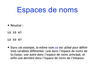 Espaces de noms
• Résultat :
12 33 67
12 33 67
• Dans cet exemple, le même nom aa est utilisé pour définir
trois variables différentes :une dans l’espace de noms de
la classe, une autre dans l’espace de noms principal, et
enfin une dernière dans l’espace de noms de l’instance.
 