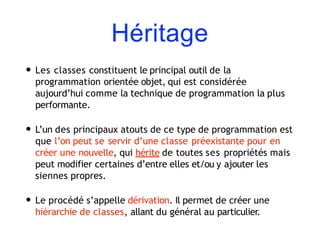 Héritage
• Les classes constituent le principal outil de la
programmation orientée objet, qui est considérée
aujourd’hui comme la technique de programmation la plus
performante.
• L’un des principaux atouts de ce type de programmation est
que l’on peut se servir d’une classe préexistante pour en
créer une nouvelle, qui hérite de toutes ses propriétés mais
peut modifier certaines d’entre elles et/ou y ajouter les
siennes propres.
• Le procédé s’appelle dérivation. Il permet de créer une
hiérarchie de classes, allant du général au particulier.
 