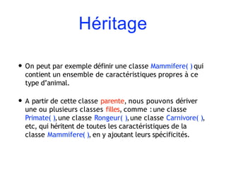 Héritage
• On peut par exemple définir une classe Mammifere( ) qui
contient un ensemble de caractéristiques propres à ce
type d’animal.
• A partir de cette classe parente, nous pouvons dériver
une ou plusieurs classes filles, comme :une classe
Primate( ),une classe Rongeur( ),une classe Carnivore( ),
etc, qui héritent de toutes les caractéristiques de la
classe Mammifere( ), en y ajoutant leurs spécificités.
 