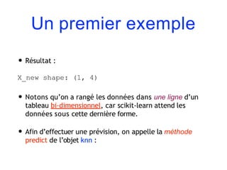 Un premier exemple
• Résultat :
X_new shape: (1, 4)
• Notons qu’on a rangé les données dans une ligne d’un
tableau bi-dimensionnel, car scikit-learn attend les
données sous cette dernière forme.
• Afin d’effectuer une prévision, on appelle la méthode
predict de l’objet knn :
 
