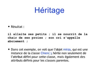 Héritage
• Résultat :
il allaite ses petits ; il se nourrit de la
chair de ses proies ; son cri s'appelle
aboiement ;
• Dans cet exemple, on voit que l’objet mirza, qui est une
instance de la classe Chien( ), hérite non seulement de
l’attribut défini pour cette classe, mais également des
attributs définis pour les classes parentes.
 