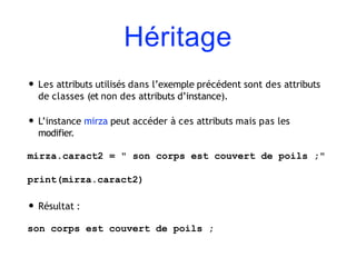 Héritage
• Les attributs utilisés dans l’exemple précédent sont des attributs
de classes (et non des attributs d’instance).
• L’instance mirza peut accéder à ces attributs mais pas les
modifier.
mirza.caract2 = " son corps est couvert de poils ;"
print(mirza.caract2)
• Résultat :
son corps est couvert de poils ;
 