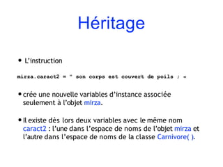 Héritage
• L’instruction
mirza.caract2 = " son corps est couvert de poils ; «
•crée une nouvelle variables d’instance associée
seulement à l’objet mirza.
•Il existe dès lors deux variables avec le même nom
caract2 : l’une dans l’espace de noms de l’objet mirza et
l’autre dans l’espace de noms de la classe Carnivore( ).
 